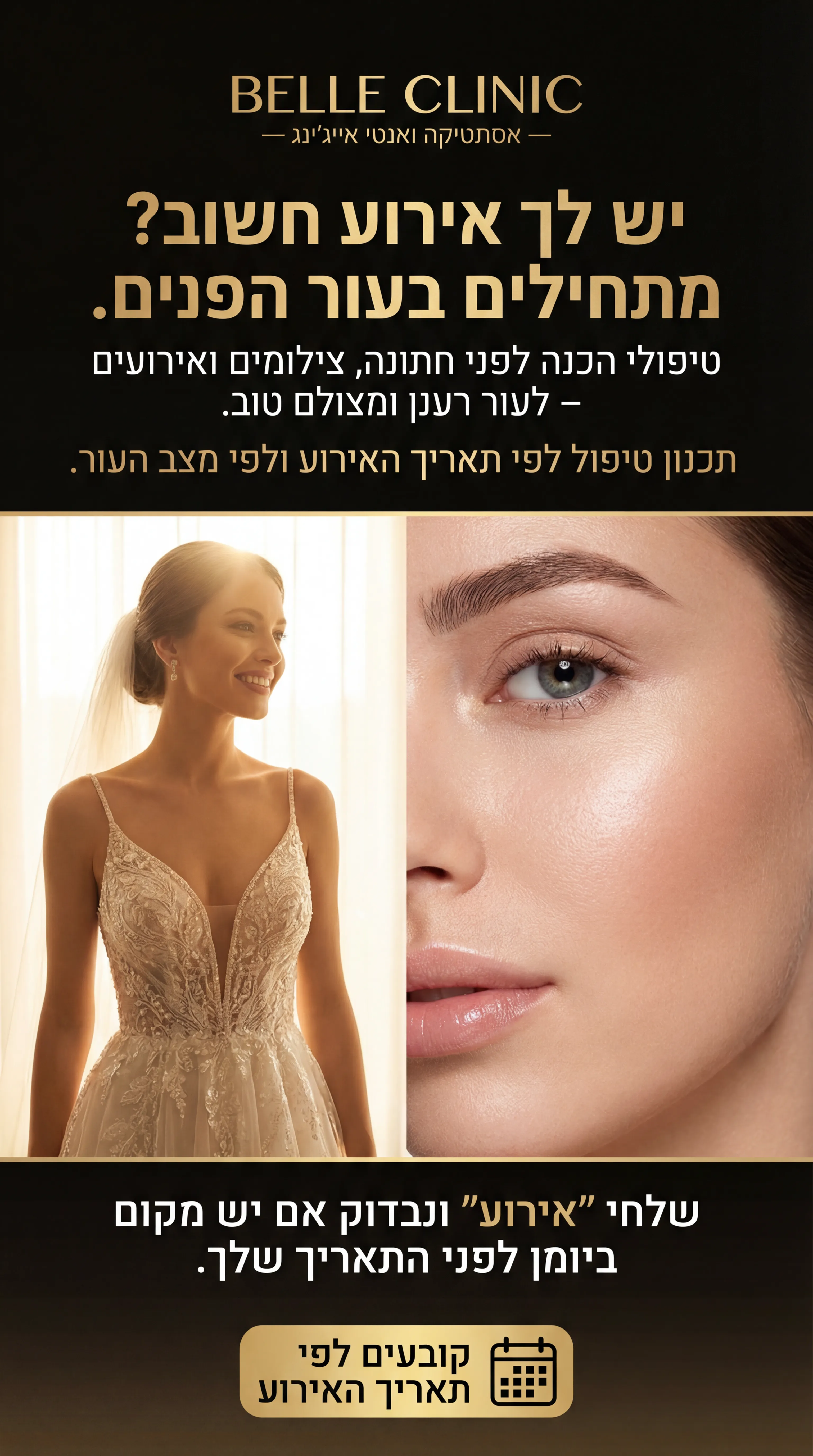 Belle Clinic - נוצר ב-Shotto AI. פרומפט: BELLE CLINIC 1
3️⃣ מודעה – "לפני אירוע / חתונה"
שם העסק (מומצא):
BELLE CLINIC – אסתטיקה ואנטי אייג'ינג
טקסט למודעה:
כותרת:
יש לך אירוע חשוב? מתחילים בעור הפנים.
שורה שנייה:
טיפולי הכנה לפני חתונה, צילומים ואירועים – לעור רענן ומצולם טוב.
שורה שלישית:
תכנון טיפול לפי תאריך האירוע ולפי מצב העור.
CTA:
שלחי "אירוע" ונבדוק אם יש מקום ביומן לפני התאריך שלך.
תיאור ויזואלי:
צד אחד – כלה/אישה בשמלת ערב, מחייכת, תאורה לבנה-זהובה. צד שני – קלוז־אפ על עור פנים חלק. לוגו עליון "BELLE CLINIC". למטה אייקון קטן של לוח שנה עם טקסט "קובעים לפי תאריך האירוע".